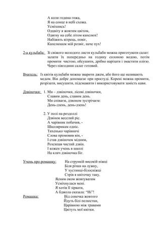 А коли година гожа,
Я на сонце в небі схожа.
Усміхнись!
Одцвіту я жовтим цвітом,
Одягну на себе літом капелюх!
Набіжить вітрець, повіє,
Капелюшок мій розвіє, наче пух!
2-а кульбаба: Зі свіжого молодого листя кульбаби можна приготувати салат:
залити їх попередньо на годину солоною водою, потім
промити чистою, обсушити, дрібно нарізати і змастити олією.
Через півгодини салат готовий.
Вчитель: Із квітів кульбаби можна зварити джем, або його ще називають
медом. Він добре допомагає при простуді. Корені можна промити,
розрізати, висушити, підсмажити і використовувати замість кави.
Дзвіночки: 1. Ми – дзвіночки, лісові дзвіночки,
Славим день, славим день.
Ми співаєм, дзвоном зустрічаєм:
День-дзень, день-дзень!
2. У полі на роздоллі
Дзвінок веселий ріс.
А чарівник побачив, -
Школярикам одніс.
Тихенько чарівничі
Слова промовив він, -
І став дзвіночок мідним,
Розсипав чистий дзвін.
І кожен учень в школі
На клич дзвіночка біг.
Учень про ромашку: На стрункій високій ніжці
Біля річки на лужку,
У хустинці-білосніжці
Стрів я квіточку таку.
Ясним оком жовтуватим
Усміхнулася мені.
Я хотів її зірвати,
А бджола сказала: “Ні”!
Ромашка: Від сонечка жовтого
Йдуть білі пелюстки,
Царівною між травами
Цвітуть мої квітки.
 