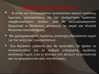 ΜΕΙΟΝΕΚΤΗΜΑΤΑ (1)
 Η φύση των συγκεκριμένων εργοστασίων απαιτεί τεράστιες
λιμενικές εγκαταστάσεις, για την εξυπηρέτηση τεράστιων
«καρβουνάδικων» πλοίων, ενώ θα πολλαπλασιαστούν
δραματικά οι θαλάσσιες μεταφορές σε μικρά και κλειστά
θαλάσσια οικοσυστήματα.
 Θα χρησιμοποιηθούν τεράστιες ποσότητες θαλασσινού νερού
για την ψύξη των εγκαταστάσεων.
 Στη θαλάσσια ρύπανση που θα προκληθεί, θα πρέπει να
συνυπολογιστεί και το σοβαρό ενδεχόμενο, τεράστιες
ποσότητες νερού, (για το πλύσιμο των πλοίων) να αντλούνται
και να απορρίπτονται πάλι στη θάλασσα.,
 