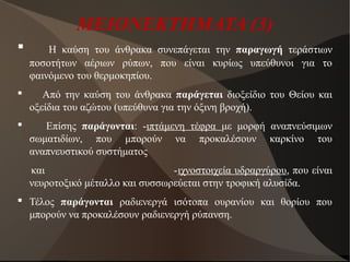 ΜΕΙΟΝΕΚΤΗΜΑΤΑ (3)
 Η καύση του άνθρακα συνεπάγεται την παραγωγή τεράστιων
ποσοτήτων αέριων ρύπων, που είναι κυρίως υπεύθυνοι για το
φαινόμενο του θερμοκηπίου.
 Από την καύση του άνθρακα παράγεται διοξείδιο του Θείου και
οξείδια του αζώτου (υπεύθυνα για την όξινη βροχή).
 Επίσης παράγονται: -ιπτάμενη τέφρα με μορφή αναπνεύσιμων
σωματιδίων, που μπορούν να προκαλέσουν καρκίνο του
αναπνευστικού συστήματος
και -ιχνοστοιχεία υδραργύρου, που είναι
νευροτοξικό μέταλλο και συσσωρεύεται στην τροφική αλυσίδα.
 Τέλος παράγονται ραδιενεργά ισότοπα ουρανίου και θορίου που
μπορούν να προκαλέσουν ραδιενεργή ρύπανση.
 