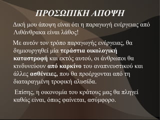 ΠΡΟΣΩΠΙΚΗ ΑΠΟΨΗ
Δική μου άποψη είναι ότι η παραγωγή ενέργειας από
Λιθάνθρακα είναι λάθος!
Με αυτόν τον τρόπο παραγωγής ενέργειας, θα
δημιουργηθεί μία τεράστια οικολογική
καταστροφή και εκτός αυτού, οι άνθρωποι θα
κινδυνεύουν από καρκίνο του αναπνευστικού και
άλλες ασθένειες, που θα προέρχονται από τη
διαταραγμένη τροφική αλυσίδα.
Επίσης, η οικονομία του κράτους μας θα πληγεί
καθώς είναι, όπως φαίνεται, ασύμφορο.
 