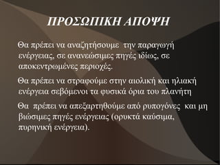 ΠΡΟΣΩΠΙΚΗ ΑΠΟΨΗ
Θα πρέπει να αναζητήσουμε την παραγωγή
ενέργειας, σε ανανεώσιμες πηγές ιδίως, σε
αποκεντρωμένες περιοχές.
Θα πρέπει να στραφούμε στην αιολική και ηλιακή
ενέργεια σεβόμενοι τα φυσικά όρια του πλανήτη
Θα πρέπει να απεξαρτηθούμε από ρυπογόνες και μη
βιώσιμες πηγές ενέργειας (ορυκτά καύσιμα,
πυρηνική ενέργεια).
 