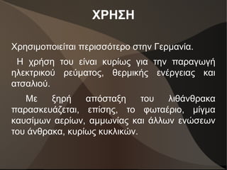 ΧΡΗΣΗ
Χρησιμοποιείται περισσότερο στην Γερμανία.
Η χρήση του είναι κυρίως για την παραγωγή
ηλεκτρικού ρεύματος, θερμικής ενέργειας και
ατσαλιού.
Με ξηρή απόσταξη του λιθάνθρακα
παρασκευάζεται, επίσης, το φωταέριο, μίγμα
καυσίμων αερίων, αμμωνίας και άλλων ενώσεων
του άνθρακα, κυρίως κυκλικών.
 