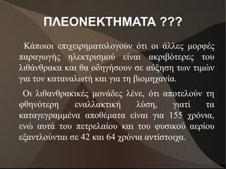 ΠΛΕΟΝΕΚΤΗΜΑΤΑ ???
Κάποιοι επιχειρηματολογούν ότι οι άλλες μορφές
παραγωγής ηλεκτρισμού είναι ακριβότερες του
λιθάνθρακα και θα οδηγήσουν σε αύξηση των τιμών
για τον καταναλωτή και για τη βιομηχανία.
Οι λιθανθρακικές μονάδες λένε, ότι αποτελούν τη
φθηνότερη εναλλακτική λύση, γιατί τα
καταγεγραμμένα αποθέματα είναι για 155 χρόνια,
ενώ αυτά του πετρελαίου και του φυσικού αερίου
εξαντλούνται σε 42 και 64 χρόνια αντίστοιχα.
 