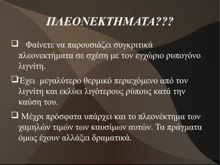 ΠΛΕΟΝΕΚΤΗΜΑΤΑ???
 Φαίνετε να παρουσιάζει συγκριτικά
πλεονεκτήματα σε σχέση με τον εγχώριο ρυπογόνο
λιγνίτη.
Έχει μεγαλύτερο θερμικό περιεχόμενο από τον
λιγνίτη και εκλύει λιγότερους ρύπους κατά την
καύση του.
 Μέχρι πρόσφατα υπάρχει και το πλεονέκτημα των
χαμηλών τιμών των καυσίμων αυτών. Τα πράγματα
όμως έχουν αλλάξει δραματικά.
 