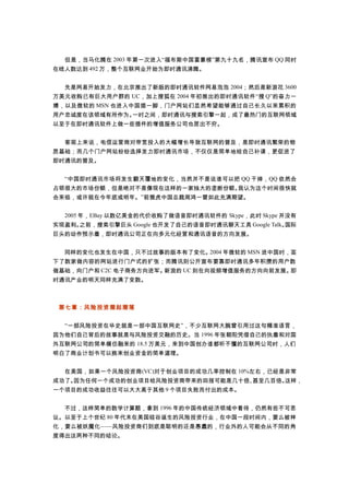 　　但是，当马化腾在 2003 年第一次进入“福布斯中国富豪榜”第九十九名，腾讯宣布 QQ 同时
在线人数达到 492 万，整个互联网业开始为即时通讯沸腾。
　　先是网易开始发力，在北京推出了新版的即时通讯软件网易泡泡 2004；然后是新浪花 3600
万美元收购已有巨大用户群的 UC，加上搜狐在 2004 年初推出的即时通讯软件“搜 Q”的奋力一
搏，以及微软的 MSN 也进入中国插一脚，门户网站们显然希望能够通过自己长久以来累积的
用户忠诚度在该领域有所作为。一时之间，即时通讯与搜索引擎一起，成了最热门的互联网领域
以至于在即时通讯软件上做一些插件的增值服务公司也层出不穷。
　　客观上来说，电信运营商对带宽投入的大幅增长导致互联网的普及，是即时通讯繁荣的物
质基础；而几个门户网站纷纷选择发力即时通讯市场，不仅仅是简单地给自己补课，更促进了
即时通讯的普及。
　　“中国即时通讯市场将发生翻天覆地的变化，当然并不是说谁可以把 QQ 干掉，QQ 依然会
占领很大的市场份额，但是绝对不是像现在这样的一家独大的垄断份额。我认为这个时间很快就
会来临，或许就在今年底或明年。”前雅虎中国总裁周鸿一曾如此充满期望。
　　2005 年，EBay 以数亿美金的代价收购了做语音即时通讯软件的 Skype，此时 Skype 并没有
实现盈利。之前，搜索引擎巨头 Google 也开发了自己的语音即时通讯聊天工具 Google Talk。国际
巨头的动作预示着，即时通讯公司正在向多元化经营和通讯语音的方向发展。
　　同样的变化也发生在中国，只不过故事的版本有了变化。2004 年微软的 MSN 进中国时，签
下了数家做内容的网站进行门户式的扩张；而腾讯则公开宣布要靠即时通讯多年积攒的用户数
做基础，向门户和 C2C 电子商务方向进军。新浪的 UC 则在向视频增值服务的方向向前发展。即
时通讯产业的明天同样充满了变数。
第七章：风险投资潮起潮落
　　“一部风险投资在华史就是一部中国互联网史”，不少互联网大腕曾引用过这句精准语言，
因为他们自己背后的故事就是与风险投资交融的历史。当 1996 年张朝阳凭借自己的执着和对国
外互联网公司的简单模仿融来的 18.5 万美元，来到中国创办谁都听不懂的互联网公司时，人们
明白了商业计划书可以换来创业资金的简单道理。
　　在美国，如果一个风险投资商(VC)对于创业项目的成功几率控制在 10%左右，已经是非常
成功了。因为任何一个成功的创业项目给风险投资商带来的回报可能是几十倍、甚至几百倍。这样，
一个项目的成功收益往往可以大大高于其他 9 个项目失败而付出的成本。
　　不过，这样简单的数学计算题，拿到 1996 年的中国传统经济领域中看待，仍然有些不可思
议。以至于上个世纪 80 年代末在美国硅谷诞生的风险投资行业，在中国一段时间内，要么被神
化，要么被妖魔化——风险投资商们到底是聪明的还是愚蠢的，行业外的人可能会从不同的角
度得出这两种不同的结论。
 