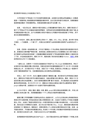 国互联网市场诞生之日起就是这个样子。
　　几乎所有的门户网站到 1998 年时就带有搜索功能，这是因为全球商业网站鼻祖之一的雅虎
就是一个搜索网站。例如搜索是早期搜狐的看家本领，这从它的名称就可以看出来，张朝阳最初
就是想做成雅虎一样的搜索网站。而新浪的搜索功能当年也风靡一时。
　　但是，一段火热之后，搜索在中国并没能让人们看到赢利的可能性。所以，搜索只是成为了
每个门户网站必不可少的基础功能和免费服务，各网站却没有依靠搜索挖掘出赚大钱的门道。这
导致雅虎登陆中国之初，这个全球搜索大佬在中国的分公司雅虎中国也被迫做门户网站，而不
是它在美国的搜索模式。
　　上个世纪末，国际上最大的互联网公司有 4 个，雅虎、AOL、EBay、亚马逊，其中两个是电
子商务，一个是搜索，一个是门户，中国过去互联网产业结构和国际互联网产业结构完全不一
样。
　　但是，仍然有一些独具眼光者，只专注于搜索这一个专业领域。百度的李彦宏就是其中的代
表，即便是在互联网最严寒的时候，他和创始人徐勇仍坚持在北大资源楼的几间小房子里奋力
进行搜索专业网站的研发和推广。百度最初靠着为新浪等门户网站提供搜索引擎第三方服务而活
了下来，并且惨淡经营多年。期间 2003 年，雅虎收购了竞价排名的鼻祖 Overture，周鸿一把他
的网络实名公司 3721 卖给雅虎。
　　一直有人说，互联网 3 个月的历史就能相当于传统产业 1 年。Google 在美国的神话，带动了
全球资本市场对搜索引擎公司的热衷。百度在坚持多年的搜索道路后终于于 2005 年 8 月在美国
纳斯达克上市，当天股价冲过 150 美金，创造了另一个奇迹。百度成功上市的意义之一就是终于
证明了搜索是继网络广告、无线增值和游戏之后互联网业的第四桶金。
　　实际上，到了 2004 年，各方力量都已经看到了搜索的力量：竞价排名可以带来真金白银的
收入，搜索与电子商务未来可以做到无缝结合，创造出更强大的生意机会。期间，新浪 CEO 汪
延的形象出现在电视屏幕上，告诉大家新浪搜索引擎“爱问”的诞生，并以极其虚心的态度等待
着来自网民的检验。而 2004 年 8 月 3 日，搜狐也正式推出全新独立域名专业搜索网站“搜狗”；
google 也落地中国，连微软的 MSN 也宣布开通本地搜索功能。
　　从 2004 年至今，新浪、雅虎、搜狐、中搜、微软、google 等先后推出的新搜索工具，市场上的
新搜索工具多达数十款，而即便最普通的一个个人网站也可能带有搜索功能。
　　搜索引擎几乎贯穿着整个互联网业的历史。但直到今天，人们才认识到这种让网络使用者在
信息汪洋中去粗存精、尽快地找到自己真正所需信息的工具，已经成了互联网上不可缺少的重要
部分。所以，也诞生了雅虎与阿里巴巴这一中国互联网有史以来最大的收购交易。一向为外界质
疑，同时说话大大咧咧的马云宣称，自己可以在中国打败 EBay、Google，靠的就是与雅虎并购
后取得的 YST 搜索技术。搜索技术，使得互联网上个人定制化的需求满足成为可能，但是，由
可能变成现实，不知道未来的路要走多远。而自称 3-5 年内要上市的雅虎中国和阿里巴巴的结合
体，到时候又会变成什么样，可能马云自己内心也不是很清楚。
　　虽然搜索是中国互联网业的元老产业之一，但它可能也是市场上最不稳固的一个领域。在恍
 