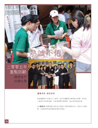 22
二零零五年重點回顧：關懷客戶 回饋社群
22
屢獲殊榮 備受推崇
能夠廣獲客戶及業內人士認同，對任何機構而言都是極大鼓舞。宏利於
二零零五年再接再厲，在香港勇奪多個獎項，為此我們深感自豪。
自《壹週刊》「服務第壹大獎」設立保險公司類別獎項以來，宏利已六度奪
魁，足證我們的超卓服務深得客戶稱許。
二零零五年
重點回顧:
熱誠不倦
關懷客戶
回饋社群
 