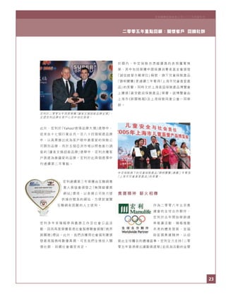 23
二零零五年重點回顧：關懷客戶 回饋社群
宏利國際控股有限公司二○○五年度年刊Manulife International Holdings Limited 2005 Review
23
二零零五年重點回顧：關懷客戶 回饋社群
宏利於二零零五年再度榮獲「讀者文摘超級品牌金獎」，
足證宏利品牌在客戶心目中地位崇高。
中宏保險旗下的兒童保險產品「聰明寶寶」連續三年奪得
「上海市兒童喜愛產品」的美譽。
宏利國際控股有限公司二○○五年度年刊
此外，宏利於「Yahoo!感情品牌大獎」選舉中，
從來自十七個行業合共一百八十四個候選品牌
中，以高票勝出成為客戶眼中最喜愛的保險公
司類別品牌；而於五個亞洲市場以問卷進行調
查的「讀者文摘超級品牌」選舉中，宏利亦獲客
戶挑選為最鍾愛的品牌。宏利於此兩個選擇中
均連續第二年奪魁。
宏利連續第三年榮獲由互聯網專
業人員協會頒發之「無障礙優異
網站」獎項，以表揚公司致力提
供操作簡易的網站，方便對瀏覽
互聯網有困難的人士使用。
宏 利 多 年 來 積 極 參 與 義 務 工 作 及 社 會 公 益 活
動，因而再度榮獲香港社會服務聯會頒贈「商界
展關懷」標誌。此外，我們亦獲得社會福利署頒
發最高服務時數優異獎，可見我們全情投入關
懷社群、回饋社會備受肯定。
於 國 內 ， 中 宏 保 險 亦 憑 藉 優 異 的 表 現 屢 奪 殊
榮，其中包括榮獲中國保護消費者基金會頒發
「誠信經營示範單位」稱號；旗下兒童保險產品
「聰明寶寶」更連續三年奪得「上海市兒童喜愛產
品」的美譽；同時又於上海首屆保險產品博覽會
上獲頒「最受歡迎保險產品」榮譽。該博覽會由
上海市《新聞晚報》及上海保險同業公會一同舉
辦。
奧運精神 薪火相傳
作為二零零八年北京奧
運會的全球合作夥伴，
宏利於去年開始舉辦連
串推廣活動，積極推動
本港的體育發展，並協
助宣揚奧運精神，以迎
接此全球矚目的體壇盛事。宏利全力支持「二零
零五年香港傑出運動員選舉」並成為活動的金贊
 