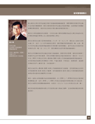 35
宏利管理層簡介
宏利國際控股有限公司二○○五年度年刊
劉允剛
宏利金融
亞洲區行政副總裁
兼副總經理
宏利人壽保險（國際）
有限公司
總裁兼首席行政總監
劉允剛先生現任宏利金融亞洲區行政副總裁兼副總經理，專責領導及拓展宏利金融
於亞洲區的整體業務。劉氏亦兼負管理宏利金融亞洲區辦事處，並統領區內有關經
銷團隊專業發展、資訊科技及最佳作業計劃的策略發展項目。
劉氏於大學攻讀資訊科技課程，分別於加拿大蒙特利爾康考迪亞大學及多倫多約克
大學取得電腦科學學士及工商管理學碩士學位。
劉氏在香港及加拿大從事保險業逾二十七年。於一九八二年，劉氏加入加拿大宏利
金融工作，並於一九八四年被調派至香港，擔任電腦系統發展經理一職。此後，劉
氏於宏利金融亞洲區辦事處曾擔任多項高層行政管理職位，當中包括出任資訊科技
拓展部主管一職。至一九九二年，劉氏獲調任為宏利香港經銷副總裁。
劉氏出任現職前為宏利金融亞洲區行政副總裁，掌管宏利於泰國、越南及菲律賓三
個增長中亞洲市場的業務，同時亦領導多個跨亞洲區的發展項目。劉氏於一九九六
年至二零零三年間出任宏利人壽保險（國際）有限公司高級副總裁兼香港區總經理。
宏利香港區的業務在其領導的八年間，不論在業績、市場地位、業務增長、經銷隊
伍質素及客戶人數等方面，均成就超卓。
劉氏亦為宏利人壽保險（國際）有限公司總裁兼首席行政總監、宏利慈善基金主席及
宏利資產管理（香港）有限公司董事。宏利資產管理（香港）有限公司是根據香港證券
條例註冊的證券投資顧問及交易商。
劉氏一直熱心參與推動本地的保險業發展，於二零零三 二零零四年度出任香港保
險業聯會主席，並於二零零二 二零零三年度出任該會退休保障計劃工作小組主席。
劉氏亦為歷任香港壽險總會幹事，包括於一九九八/一九九九年度出任主席一職。
劉氏現為香港按揭證券有限公司及香港加拿大商會之董事，並為保險索償投訴委員
會成員。
 