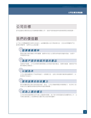 3
宏利國際控股有限公司二○○五年度年刊
公司目標及價值觀
公司目標
宏利金融的目標是成為全球最專業的壽險公司，為客戶提供最超卓的財務保障及理財服務。
以下的公司價值觀是所有員工的指引－由策劃發展以至日常政策決定，及至如何照顧客戶及
股東的需要等，我們均以此為依歸。
我們的價值觀
要成為業內最具專業水準的機構，僱員和代理人必須具有卓越的知識和技能，為客戶
爭取最佳利益。
為使客戶滿意，公司必須提供最高質素以及物超所值的產品、服務和建議，確保客戶的
要求獲得妥善解決。
公司以高度誠實和公平為原則進行一切業務交往，並致力保持業內最高的道德操守，以
取得客戶的信任。
客戶依賴我們兌現未來的財政承諾，因此，公司必須維持穩定的賠償能力、良好的入息
來源及符合審慎投資管理哲學的卓越投資業績。
公司未來的成就將取決於代理人及僱員的質素，為了吸引和保留最佳及最優秀的人才，公
司將投資發展人力資源事宜及嘉許具出色表現的僱員。
發揮專業精神
為客戶提供物超所值的產品
以誠為本
展現雄厚的財政實力
成為上選的僱主
3
宏利國際控股有限公司二○○五年度年刊
公司目標及價值觀
 