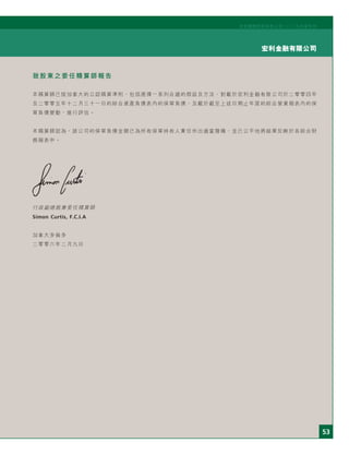 53
宏利金融有限公司
宏利國際控股有限公司二○○五年度年刊
致股東之委任精算師報告
本精算師已按加拿大的公認精算準則，包括選擇一系列合適的假設及方法，對載於宏利金融有限公司於二零零四年
及二零零五年十二月三十一日的綜合資產負債表內的保單負債，及載於截至上述日期止年度的綜合營業報表內的保
單負債變動，進行評估。
本精算師認為，該公司的保單負債金額已為所有保單持有人責任作出適當撥備，並已公平地將結果反映於各綜合財
務報表中。
行政副總裁兼委任精算師
Simon Curtis, F.C.I.A
加拿大多倫多
二零零六年二月九日
 