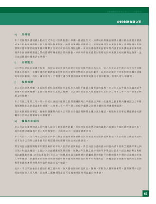 63
宏利金融有限公司
宏利國際控股有限公司二○○五年度年刊
h) 所得稅
本公司採用負債稅務分配的方式為支付所得稅撥出準備。根據這方式，所得稅的準備金額是根據於綜合資產負債表
結算日的有效所得稅法例及所得稅稅率計算。所得稅準備包括兩部份：當期所得稅及未來所得稅。當期所得稅是指
預期於當年度因經營業務而需要支付或可收回的所得稅金額。未來所得稅是來自當年度內資產及負債的會計帳面值
與其各自稅務帳面值之間的累積暫時差額出現的變動。未來所得稅資產是以很可能於未來變現的稅務利益為限，並
已就超額部份備有評估準備。
i) 外幣匯兌
以外幣為單位的資產和負債，按綜合資產負債表結算日的有效匯率匯兌為加元。收入和支出按年度內的平均市場匯
率匯兌為加元。各獨立運作的業務投資所帶來的未變現外幣匯兌收益和虧損、以及為此進行對沖並扣除有關稅項後
的收益和虧損，均記入權益項內。出售獨立運作業務的投資所帶來的匯兌收益和虧損，則撥入收入項處理。
j) 股票報酬
本公司以股票期權、遞延股份單位及限制股份單位形式為若干僱員及董事提供福利。本公司以公平值方法處理給予
非僱員的股票報酬、直接以股票形式支付之報酬，以及須以現金或其他資產形式支付予二零零二年一月一日後受聘
員工的報酬。
本公司就二零零二年一月一日或以後給予僱員之股票期權採用公平價值法入帳，在適用之歸屬期內獲確認之公平值
為報酬開支及供款盈餘的增值。二零零二年一月一日以前給予僱員之股票期權則採用實質價值法。
至於有限制股份單位，負債於歸屬期內按本公司股份市值及報酬開支獲計算及確認。有限制股份單位價值變動的歸
屬部份於綜合營業報表中獲確認。
k) 僱員未來福利
本公司為合資格的員工及代理人設立了數項退休計劃，而支持信託退休計劃的資產乃由獨立的信託退休基金持有。
其他退休計劃福利已列入其他負債內，並由本公司一般基金資產支持。
本公司於一九九八年設立的界定供款公積金計劃是根據累積供款及基金收益提供退休利益。界定供款公積金利益的
成本為本公司用以換取僱員於期間提供的服務而作出的必需供款。
界定利益計劃按照服務年期及最終的平均入息提供退休利益。界定利益計劃的退休利益的成本按員工服務年期比例
以預計利益法確認，並且計入計劃資產的預期回報、薪酬上升及員工退休年齡等多項估計因素。超出應計利益責任
或計劃資產市值（以較高者為準）百分之十的精算收益和虧損將於計劃成員的預計平均剩餘服務年期內以直線法於收
入項中攤銷。計劃資產的預期回報是根據有關資產的預期長遠回報率和市值得出。而釐定計劃資產市值的方法是把
有關資產的實際與預期市值的差距分五年確認。
此外，本公司亦會於合資格的員工退休時，為其提供額外的退休金、醫療、牙科及人壽保險保障。該等保障的估計
現值則在收入項入帳，並由員工服務期間直至可全權獲得該等利益當日作攤銷。
 