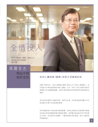 7
宏利國際控股有限公司二○○五年度年刊
宏利人壽保險（國際）有限公司總裁的話
回顧二零零五年，宏利人壽保險（國際）有限公司（「宏利」）業績驕人，並
於拓展大中華地區業務的里程上邁進一大步。宏利一直矢志要成為區內
規模最大的金融服務機構，為客戶提供最超卓的財務保障及理財產品及
服務。
宏利目前的業務不但遍布香港、澳門及台灣，而且更透過其附屬公司中
宏保險於中國不同地區開展業務。
宏利持續拓展大中華地區的業務版圖，反映出這個對全球經濟舉足輕重
的地區正是我們擴展策略性業務的要點。我們冀在滿足區內客戶現有需
求之同時，亦為他們未雨綢繆，不僅是保障他們的資產，更全力協助他
們增值財富。
全情投入
宏利人壽保險（國際）有限公司
總裁兼首席行政總監
劉允剛
7
精益求精
創新里程
宏利國際控股有限公司二○○五年度年刊
高層言志：
 
