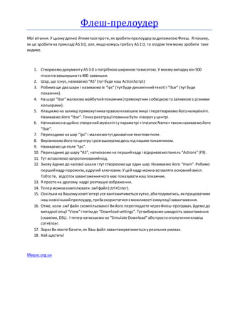 Флеш-прелоудер
Мої вітання.У цьомудописі йтиметьсяпроте,як зробитипрелоудерзадопомогоюФлеш. Я покажу,
як це зробитина прикладі AS3.0, але,якщокомусь требау AS2.0, то згодом тежможу зробити таке
видиво.
1. Створюємодокументу AS3.0 з потрібноюшириноютависотою.У моємувипадкувін 500
пікселівзавширшкита400 заввишки.
2. Шар,що існує,називаємо“AS”(тутбуде наш ActionScript)
3. Робимоще два шари і називаємоїх “lpc” (тутбуде динамічнийтекст) і “lbar” (тутбуде
покажчик).
4. На шарі “lbar”малюємомайбутнійпокажчик(прямокутникзобвідкоютазаливкоюз різними
кольорами).
5. Клацаємона заливці прямокутникаправоюклавішеюмиші і перетворюємойогонамувікліп.
Називаємо його “lbar”.Точка реєстраціїповиннабути ліворучуцентрі.
6. Натикаємона щойно створениймувікліпі упараметрі «Instance Name» такожназиваємойого
“lbar”.
7. Переходимонашар “lpc”і малюємотутдинамічне текстове поле.
8. Вирівнюємойогопоцентруі розташовуємодесьпід нашим покажчиком.
9. Називаємо це поле “lpc”.
10. Переходимодошару “AS”, натискаємона першийкадр і відкриваємопанель “Actions”(F9).
11. Тут вставляємозапропонованийкод.
12. Знову йдемодо часової шкали і тут створюємоще один шар.Називаємо його “main”.Робимо
першийкадр порожнім,адругий ключовим.Уцей кадр можна вставлятиосновний вміст.
Тобтоте, відсотокзавантаженнячого має показуватинашпокажчик.
13. Я простона другому кадрі розташуюзображення.
14. Теперможнакомпілювати .swf файл (ctrl+Enter).
15. Оскількина Вашомукомп’ютері усе вантажитиметьсяхутко,абиподивитись,якпрацюватиме
наш новісінькийпрелоудер,требаскористатисяз можливості симуляціїзавантаження.
16. Отже,коли.swf файл скомпільованоі Вийого переглядаєте черезФлеш-програвач,йдемодо
випадної опції“View”і потімдо “Downloadsettings”.Тутвибираємошвидкістьзавантаження
(скажімо, DSL) . І тепернатискаємона “Simulate Download”абопростосполученняклавіш
ctrl+Enter.
17. Зараз Ви маєте бачити,як Ваш файл завантажуватиметьсяуреальних умовах.
18. Хай щастить!
Maque.org.ua
 