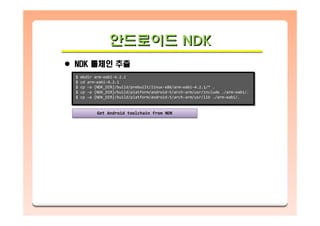 안드로이드 NDK안드로이드안드로이드 NDKNDK
NDK 툴체인 추출
$ mkdir arm-eabi-4.2.1
$ cd arm-eabi-4.2.1
$ cp –a {NDK_DIR}/build/prebuilt/linux-x86/arm-eabi-4.2.1/* .
$ cp –a {NDK_DIR}/build/platform/android-5/arch-arm/usr/include ./arm-eabi/.
$ cp –a {NDK_DIR}/build/platform/android-5/arch-arm/usr/lib ./arm-eabi/.
$ mkdir arm-eabi-4.2.1
$ cd arm-eabi-4.2.1
$ cp –a {NDK_DIR}/build/prebuilt/linux-x86/arm-eabi-4.2.1/* .
$ cp –a {NDK_DIR}/build/platform/android-5/arch-arm/usr/include ./arm-eabi/.
$ cp –a {NDK_DIR}/build/platform/android-5/arch-arm/usr/lib ./arm-eabi/.
Get Android toolchain from NDKGet Android toolchain from NDK
 