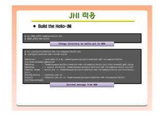 JNI 적용JNIJNI 적용적용
Build the Hello-JNI
$ cd {NDK_DIR}/samples/hello-jni
$ {NDK_DIR}/ndk-build
$ cd {NDK_DIR}/samples/hello-jni
$ {NDK_DIR}/ndk-build
Change directory to hello-jni in NDKChange directory to hello-jni in NDK
$ cd ~/project/android-ndk-r4//samples/hello-jni
$ ~/project/android-ndk-r4/ndk-build
Gdbserver : [arm-eabi-4.4.0] /home/hyowon/project/android-ndk-r4/samples/hello-
jni/libs/armeabi/gdbserver
Gdbsetup : /home/hyowon/project/android-ndk-r4/samples/hello-jni/libs/armeabi/gdb.setup
Gdbsetup : + source directory /home/hyowon/project/android-ndk-r4/samples/hello-jni/jni
Compile thumb : hello-jni <= /home/hyowon/project/android-ndk-r4/samples/hello-jni/jni/hello-
jni.c
SharedLibrary : libhello-jni.so
Install : libhello-jni.so => /home/hyowon/project/android-ndk-r4/samples/hello-
jni/libs/armeabi
$ cd ~/project/android-ndk-r4//samples/hello-jni
$ ~/project/android-ndk-r4/ndk-build
Gdbserver : [arm-eabi-4.4.0] /home/hyowon/project/android-ndk-r4/samples/hello-
jni/libs/armeabi/gdbserver
Gdbsetup : /home/hyowon/project/android-ndk-r4/samples/hello-jni/libs/armeabi/gdb.setup
Gdbsetup : + source directory /home/hyowon/project/android-ndk-r4/samples/hello-jni/jni
Compile thumb : hello-jni <= /home/hyowon/project/android-ndk-r4/samples/hello-jni/jni/hello-
jni.c
SharedLibrary : libhello-jni.so
Install : libhello-jni.so => /home/hyowon/project/android-ndk-r4/samples/hello-
jni/libs/armeabi
Succeed message from NDKSucceed message from NDK
 