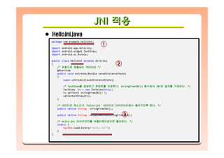 JNI 적용JNIJNI 적용적용
HelloJni.java
package com.example.hellojni;
import android.app.Activity;
import android.widget.TextView;
import android.os.Bundle;
public class HelloJni extends Activity
{
/* 처음으로 호출되는 액티비티 */
@Override
public void onCreate(Bundle savedInstanceState)
{
super.onCreate(savedInstanceState);
/* TextView를 생성하고 콘텐트를 지정한다. stringFromJNI() 함수에서 JNI로 글자를 가져온다. */
TextView tv = new TextView(this);
tv.setText( stringFromJNI() );
setContentView(tv);
}
/* 네이티브 메소드가 'hello-jni' 네이티브 라이브러리에서 불러지도록 한다. */
public native String stringFromJNI();
public native String unimplementedStringFromJNI();
/* hello-jni 라이브러리를 어플리케이션으로 불러온다. */
static {
System.loadLibrary("hello-jni");
}
}
package com.example.hellojni;
import android.app.Activity;
import android.widget.TextView;
import android.os.Bundle;
public class HelloJni extends Activity
{
/* 처음으로 호출되는 액티비티 */
@Override
public void onCreate(Bundle savedInstanceState)
{
super.onCreate(savedInstanceState);
/* TextView를 생성하고 콘텐트를 지정한다. stringFromJNI() 함수에서 JNI로 글자를 가져온다. */
TextView tv = new TextView(this);
tv.setText( stringFromJNI() );
setContentView(tv);
}
/* 네이티브 메소드가 'hello-jni' 네이티브 라이브러리에서 불러지도록 한다. */
public native String stringFromJNI();
public native String unimplementedStringFromJNI();
/* hello-jni 라이브러리를 어플리케이션으로 불러온다. */
static {
System.loadLibrary("hello-jni");
}
}
①①
②②
③③
 