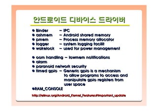 안드로이드 디바이스 드라이버안드로이드안드로이드 디바이스디바이스 드라이버드라이버
Binder - IPC
ashmem - Android shared memory
pmem - Process memory allocator
logger - system logging facilit
wakelock - used for power management
oom handling - lowmem notifications
alarm
paranoid network security
timed gpio - Generic gpio is a mechanism
to allow programs to access and
manipulate gpio registers from
user space
RAM_CONSOLE
http://elinux.org/Android_Kernel_Features#Important_update
BinderBinder -- IPCIPC
ashmemashmem -- Android shared memoryAndroid shared memory
pmempmem -- Process memory allocatorProcess memory allocator
loggerlogger -- system logging facilitsystem logging facilit
wakelockwakelock -- used for power managementused for power management
oom handlingoom handling -- lowmem notificationslowmem notifications
alarmalarm
paranoid network securityparanoid network security
timed gpiotimed gpio -- Generic gpio is a mechanismGeneric gpio is a mechanism
to allow programs to access andto allow programs to access and
manipulate gpio registers frommanipulate gpio registers from
user spaceuser space
RAM_CONSOLERAM_CONSOLE
http://elinux.org/Android_Kernel_Features#Important_updatehttp://elinux.org/Android_Kernel_Features#Important_update
 