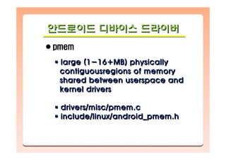 안드로이드 디바이스 드라이버안드로이드안드로이드 디바이스디바이스 드라이버드라이버
pmem
large (1-16+MB) physically
contiguousregions of memory
shared between userspace and
kernel drivers
drivers/misc/pmem.c
include/linux/android_pmem.h
large (1large (1--16+MB) physically16+MB) physically
contiguousregions of memorycontiguousregions of memory
shared between userspace andshared between userspace and
kernel driverskernel drivers
drivers/misc/pmem.cdrivers/misc/pmem.c
include/linux/android_pmem.hinclude/linux/android_pmem.h
 