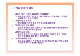 - 프레임 버퍼의 기능
• 리눅스 표준 그래픽 디바이스 인터페이스
– 응용 프로그램이 그래픽 장치를 사용할 수 있도록 리눅스 커널에
서 제공되는 장치 드라이버
• 그래픽 장치 초기화
– 하드웨어를 초기화 하고 기본 해상도를 설정한다.
• 그래픽 장치 정보 제공
– 설정된 해상도와 같은 그래픽 장치의 정보를 어플리케이션에서 읽
을 수 있도록 정보를 제공한다.
• 그래픽 장치 제어
– 해상도 조정, 모니터 주파수 조정, 팔레트 처리등과 같은 조정을
응용 프로그램이 제어 할 수 있도록 한다.
• 그래픽 메모리 맵핑
– 응용 프로그램에서 직접적으로 비디오 메모리에 접근하여 처리 할
수 있도록 메모리 맵핑을 제공한다.
 