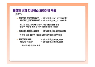 프레임프레임 버퍼버퍼 디바이스디바이스 드라이버드라이버 구조구조
FBIOGET_VSCREENINFO - struct fb_var_screeninfo
FBIOPUT_VSCREENINFO - struct fb_var_screeninfo
비디오 모드, 모니터 주파수, 가상 화면 관련 등등
변경이 가능한 프레임 버퍼 정보를 얻거나 설정
FBIOGET_FSCREENINFO - struct fb_fix_screeninfo
프레임 버퍼 메모리 크기와 같은 하드웨어 정보 얻기
FBIOGETCMAP - struct fb_cmap_user
FBIOPUTCMAP - struct fb_cmap_user
팔레트 설정 및 정보 획득
IOCTL
 
