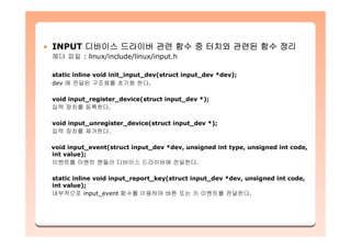INPUT 디바이스 드라이버 관련 함수 중 터치와 관련된 함수 정리
헤더 파일 : linux/include/linux/input.h
static inline void init_input_dev(struct input_dev *dev);
dev 에 전달된 구조체를 초기화 한다.
void input_register_device(struct input_dev *);
입력 장치를 등록한다.
void input_unregister_device(struct input_dev *);
입력 장치를 제거한다.
void input_event(struct input_dev *dev, unsigned int type, unsigned int code,
int value);
이벤트를 이벤트 핸들러 디바이스 드라이버에 전달한다.
static inline void input_report_key(struct input_dev *dev, unsigned int code,
int value);
내부적으로 input_event 함수를 이용하여 버튼 또는 키 이벤트를 전달한다.
 