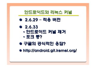 안드로이드와 리눅스 커널안드로이드와안드로이드와 리눅스리눅스 커널커널
2.6.29 – 적용 버전
2.6.33
• 안드로이드 커널 제거
• 포크 중?
구글의 공식적인 응답?
http://android.git.kernel.org/
2.6.292.6.29 –– 적용적용 버전버전
2.6.332.6.33
•• 안드로이드안드로이드 커널커널 제거제거
•• 포크포크 중중??
구글의구글의 공식적인공식적인 응답응답??
http://android.git.kernel.org/http://android.git.kernel.org/
 