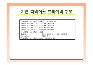 기본 디바이스 드라이버 구조기본기본 디바이스디바이스 드라이버드라이버 구조구조
[root@falinux nfs]$ insmod fa_virtual.ko
IORESOURCE_MEM 0 -> [10000000:1FFFFFFF]
IORESOURCE_MEM 1 -> [20000000:2FFFFFFF]
IORESOURCE_IRQ 0 -> [00000003:00000004]
IORESOURCE_IRQ 1 -> [00000005:00000006]
[root@falinux nfs]$ lsmod
Module Size Used by Not tainted
fa_virtual 2140 0
[root@falinux nfs]$ rmmod fa_virtual.ko
 