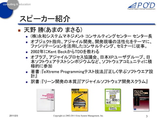 3Copyright (c) 2002-2011 Eiwa System Management, Inc.2011/2/3
スピーカー紹介
 天野 勝(あまの まさる)
 (株)永和システムマネジメント コンサルティングセンター センター長
 オブジェクト指向、アジャイル開発、開発現場の活性化をテーマに、
ファシリテーションを活用したコンサルティング、セミナーに従事。
 2002年にKent BeckからTDDを教わる
 オブラブ、アジャイルプロセス協議会、日本XPユーザグループ、日
本ソフトウェアテストシンポジウムなど、ソフトウェアコミュニティに積
極的に参加
 著書：『eXtreme Programmingテスト技法』『正しく学ぶソフトウエア設
計』
 訳書：『リーン開発の本質』『アジャイルソフトウェア開発スクラム』
 