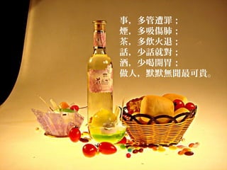 事，多管遭罪；
煙，多吸傷肺；
茶，多飲火退；
話，少話就對；
酒，少喝開胃；
做人，默默無聞最可貴。
 