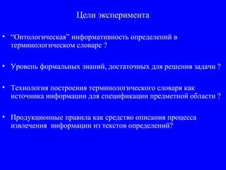 Цели эксперимента
• “Онтологическая” информативность определений в
терминологическом словаре ?
• Уровень формальных знаний, достаточных для решения задачи ?
• Технология построения терминологического словаря как
источника информации для спецификации предметной области ?
• Продукционные правила как средство описания процесса
извлечения информации из текстов определений?
 