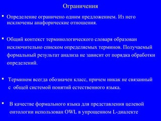 Ограничения
 Определение ограничено одним предложением. Из него
исключены анафорические отношения.
 Общий контекст терминологического словаря образован
исключительно списком определяемых терминов. Получаемый
формальный результат анализа не зависит от порядка обработки
определений.
 Термином всегда обозначен класс, причем никак не связанный
с общей системой понятий естественного языка.
 В качестве формального языка для представления целевой
онтологии использован OWL в упрощенном L-диалекте
 