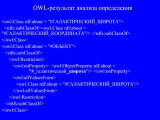 OWL-результат анализа определения
<owl:Class rdf:about = "#ГАЛАКТИЧЕСКИЙ_ШИРОТА">
<rdfs:subClassOf><owl:Class rdf:about =
"#ГАЛАКТИЧЕСКИЙ_КООРДИНАТА"/> </rdfs:subClassOf>
</owl:Class>
<owl:Class rdf:about = "#ОБЪЕКТ">
<rdfs:subClassOf>
<owl:Restriction>
<owl:onProperty> <owl:ObjectProperty rdf:about =
"#_галактический_широта"/> </owl:onProperty>
<owl:allValuesFrom>
<owl:Class rdf:about = "#ГАЛАКТИЧЕСКИЙ_ШИРОТА"/>
</owl:allValuesFrom>
</owl:Restriction>
</rdfs:subClassOf>
</owl:Class>
 