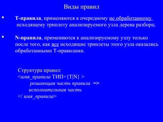Виды правил
 T-правила, применяются к очередному не обработанному
исходящему триплету анализируемого узла дерева разбора;
 N-правила, применяются к анализируемому узлу только
после того, как все исходящие триплеты этого узла оказались
обработанными T-правилами.
Структура правил:
<имя_правила ТИП={T|N} >
решающая часть правила =>
исполнительная часть
</ имя_правила>
 