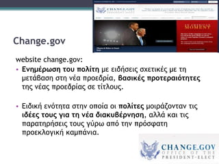 Change.gov
website change.gov:
• Ενημέρωση του πολίτη με ειδήσεις σχετικές με τη
μετάβαση στη νέα προεδρία, βασικές προτεραιότητες
της νέας προεδρίας σε τίτλους.
• Ειδική ενότητα στην οποία οι πολίτες μοιράζονταν τις
ιδέες τους για τη νέα διακυβέρνηση, αλλά και τις
παρατηρήσεις τους γύρω από την πρόσφατη
προεκλογική καμπάνια.
 