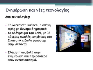 Ενημέρωση και νέες τεχνολογίες
Δυο τεχνολογίες:
• Το Microsoft Surface, η οθόνη
αφής με δυναμικά γραφικά
• το ολόγραμμα του CNN, με 35
κάμερες υψηλής ευκρίνειας στο
Σικάγο  είδωλο ρεπόρτερ
στην Ατλάντα.
• Ελάχιστη συμβολή στην
ενημέρωση και περισσότερο
στον εντυπωσιασμό.
 