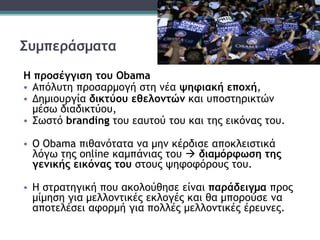 Συμπεράσματα
Η προσέγγιση του Obama
• Απόλυτη προσαρμογή στη νέα ψηφιακή εποχή,
• Δημιουργία δικτύου εθελοντών και υποστηρικτών
μέσω διαδικτύου,
• Σωστό branding του εαυτού του και της εικόνας του.
• Ο Obama πιθανότατα να μην κέρδισε αποκλειστικά
λόγω της online καμπάνιας του  διαμόρφωση της
γενικής εικόνας του στους ψηφοφόρους του.
• Η στρατηγική που ακολούθησε είναι παράδειγμα προς
μίμηση για μελλοντικές εκλογές και θα μπορούσε να
αποτελέσει αφορμή για πολλές μελλοντικές έρευνες.
 