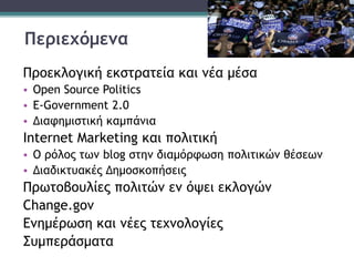 Περιεχόμενα
Προεκλογική εκστρατεία και νέα μέσα
• Open Source Politics
• Ε-Government 2.0
• Διαφημιστική καμπάνια
Internet Marketing και πολιτική
• Ο ρόλος των blog στην διαμόρφωση πολιτικών θέσεων
• Διαδικτυακές Δημοσκοπήσεις
Πρωτοβουλίες πολιτών εν όψει εκλογών
Change.gov
Ενημέρωση και νέες τεχνολογίες
Συμπεράσματα
 