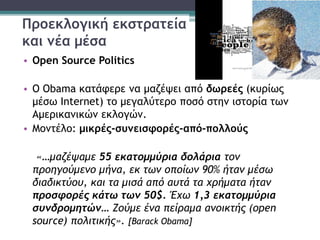 Προεκλογική εκστρατεία
και νέα μέσα
• Open Source Politics
• Ο Obama κατάφερε να μαζέψει από δωρεές (κυρίως
μέσω Internet) το μεγαλύτερο ποσό στην ιστορία των
Αμερικανικών εκλογών.
• Μοντέλο: μικρές-συνεισφορές-από-πολλούς
«…μαζέψαμε 55 εκατομμύρια δολάρια τον
προηγούμενο μήνα, εκ των οποίων 90% ήταν μέσω
διαδικτύου, και τα μισά από αυτά τα χρήματα ήταν
προσφορές κάτω των 50$. Έχω 1,3 εκατομμύρια
συνδρομητών… Ζούμε ένα πείραμα ανοικτής (open
source) πολιτικής». [Barack Obama]
 