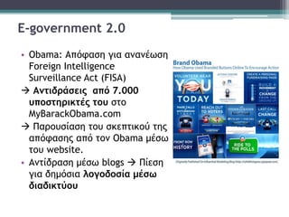 E-government 2.0
• Obama: Απόφαση για ανανέωση
Foreign Intelligence
Surveillance Act (FISA)
 Αντιδράσεις από 7.000
υποστηρικτές του στο
MyBarackObama.com
 Παρουσίαση του σκεπτικού της
απόφασης από τον Obama μέσω
του website.
• Αντίδραση μέσω blogs  Πίεση
για δημόσια λογοδοσία μέσω
διαδικτύου
 