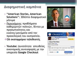 Διαφημιστική καμπάνια
• “American Stories, American
Solutions”: 30λέπτο διαφημιστικό
μήνυμα
• Περιεχόμενο: προβλήματα
καθημερινών πολιτών, βίντεο με
προσωπικότητες και
εικόνες/μηνύματα από την
προεκλογική του εκστρατεία.
26 εκατομμύρια τηλεθεατές
• Youtube: Δυνατότητα απευθείας
οικονομικής συνεισφοράς με την
υπηρεσία Google Checkout
 