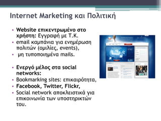Internet Marketing και Πολιτική
• Website επικεντρωμένο στο
χρήστη: Εγγραφή με Τ.Κ.
• email καμπάνια για ενημέρωση
πολιτών (ομιλίες, events),
• μη τυποποιημένα mails.
• Ενεργό μέλος στα social
networks:
• Bookmarking sites: επικαιρότητα,
• Facebook, Twitter, Flickr,
• Social network αποκλειστικά για
επικοινωνία των υποστηρικτών
του.
 
