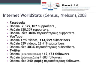 Internet WorldStats (Census, Nielson),2008
• Facebook:
• Obama 2,379,102 supporters ,
• McCain 620,359 supporters,
• Obama είχε 380% περισσότερους supporters.
• YouTube
• Obama 1792 videos, 114,559 subscribers
• McCain 329 videos, 28,419 subscribers
• Obama είχε 403% περισσότερους subscribers.
• Twitter
• Obama (@BarackObama) 112,474 followers
• McCain (@JohnMcCain) 4,603 followers
• Obama είχε 240 φορές περισσότερους followers.
 
