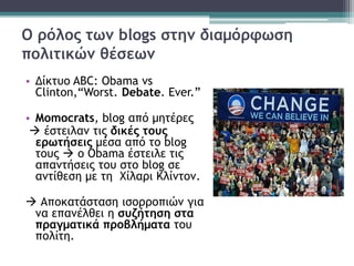 Ο ρόλος των blogs στην διαμόρφωση
πολιτικών θέσεων
• Δίκτυο ABC: Obama vs
Clinton,“Worst. Debate. Ever.”
• Momocrats, blog από μητέρες
 έστειλαν τις δικές τους
ερωτήσεις μέσα από το blog
τους  ο Obama έστειλε τις
απαντήσεις του στο blog σε
αντίθεση με τη Χίλαρι Κλίντον.
 Αποκατάσταση ισορροπιών για
να επανέλθει η συζήτηση στα
πραγματικά προβλήματα του
πολίτη.
 