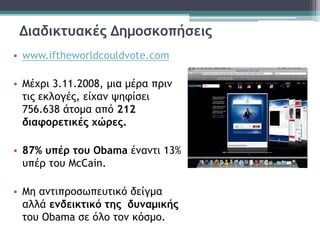 Διαδικτυακές Δημοσκοπήσεις
• www.iftheworldcouldvote.com
• Μέχρι 3.11.2008, μια μέρα πριν
τις εκλογές, είχαν ψηφίσει
756.638 άτομα από 212
διαφορετικές χώρες.
• 87% υπέρ του Obama έναντι 13%
υπέρ του McCain.
• Μη αντιπροσωπευτικό δείγμα
αλλά ενδεικτικό της δυναμικής
του Obama σε όλο τον κόσμο.
 