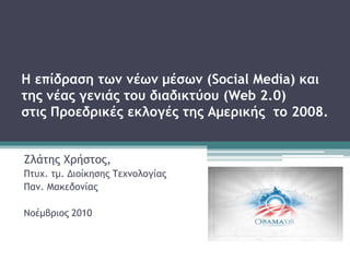 Η επίδραση των νέων μέσων (Social Media) και
της νέας γενιάς του διαδικτύου (Web 2.0)
στις Προεδρικές εκλογές της Αμερικής το 2008.
Ζλάτης Χρήστος,
Πτυχ. τμ. Διοίκησης Τεχνολογίας
Παν. Μακεδονίας
Νοέμβριος 2010
 
