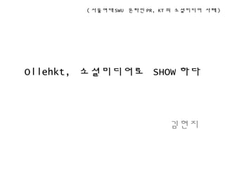Ollehkt, 소셜미디어로 SHOW 하다
김현지
( 서울여대 SWU 온라인 PR, KT 의 소셜미디어 사례 )
 