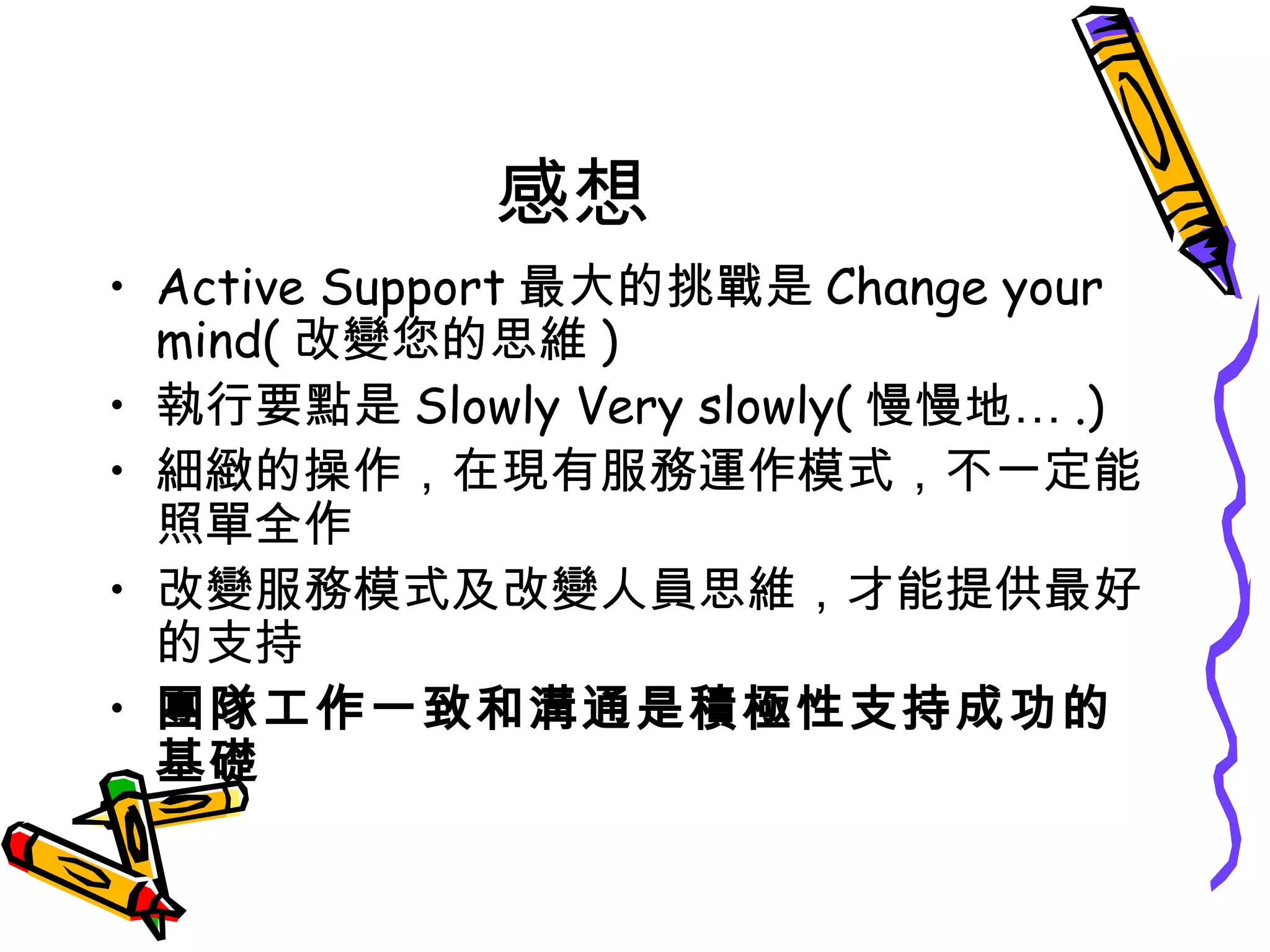 感想
• Active Support 最大的挑戰是 Change your
mind( 改變您的思維 )
• 執行要點是 Slowly Very slowly( 慢慢地… .)
• 細緻的操作，在現有服務運作模式，不一定能
照單全作
• 改變服務模式及改變人員思維，才能提供最好
的支持
• 團隊工作一致和溝通是積極性支持成功的
基礎
 