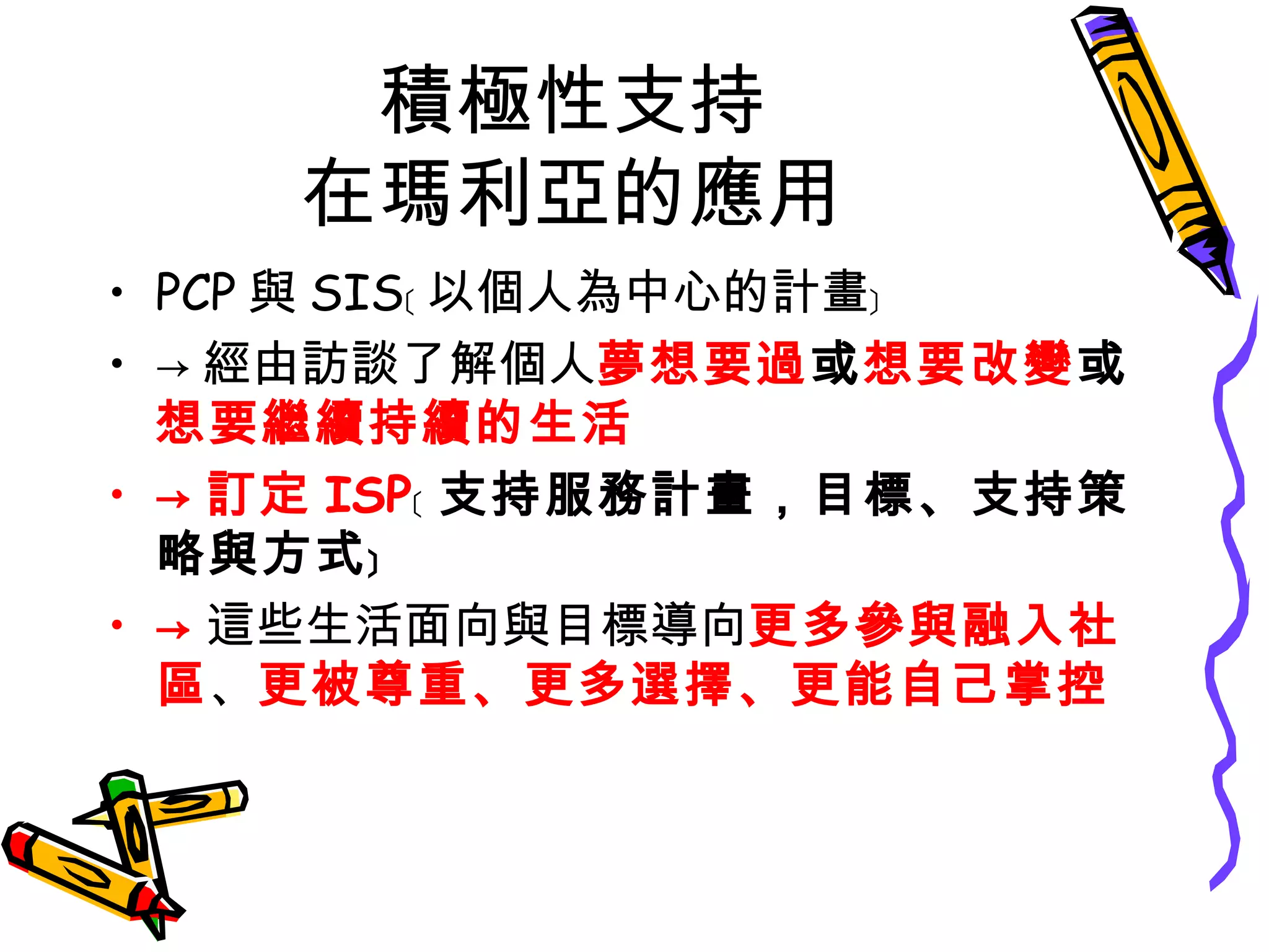 積極性支持
在瑪利亞的應用
• PCP 與 SIS﹝ 以個人為中心的計畫﹞
• → 經由訪談了解個人夢想要過或想要改變或
想要繼續持續的生活
• → 訂定 ISP﹝ 支持服務計畫，目標、支持策
略與方式﹞
• → 這些生活面向與目標導向更多參與融入社
區、更被尊重、更多選擇、更能自己掌控
 