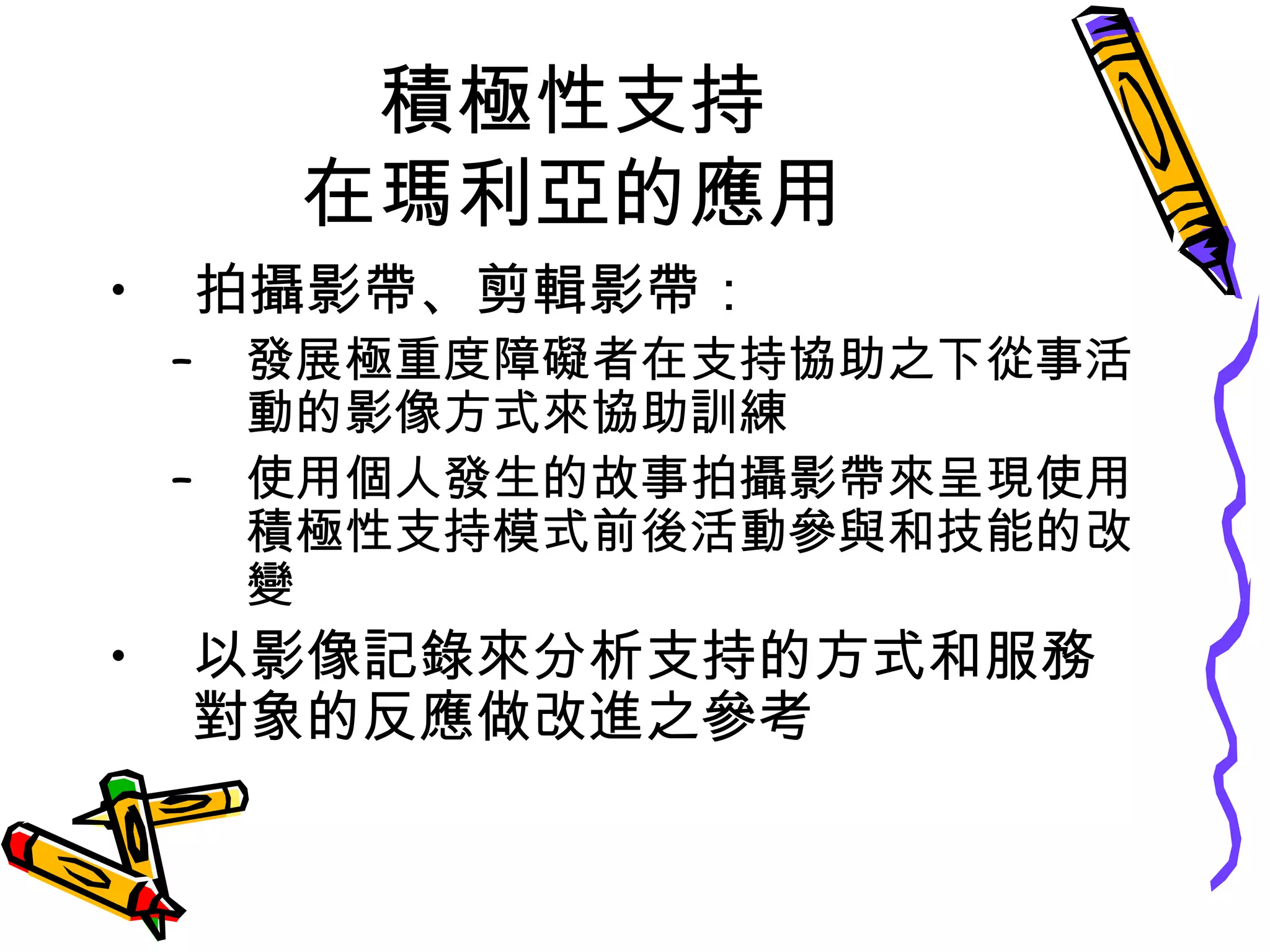 積極性支持
在瑪利亞的應用
• 拍攝影帶、剪輯影帶：
– 發展極重度障礙者在支持協助之下從事活
動的影像方式來協助訓練
– 使用個人發生的故事拍攝影帶來呈現使用
積極性支持模式前後活動參與和技能的改
變
• 以影像記錄來分析支持的方式和服務
對象的反應做改進之參考
 